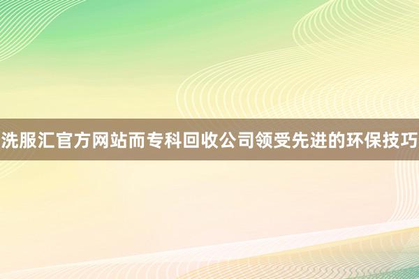 洗服汇官方网站而专科回收公司领受先进的环保技巧